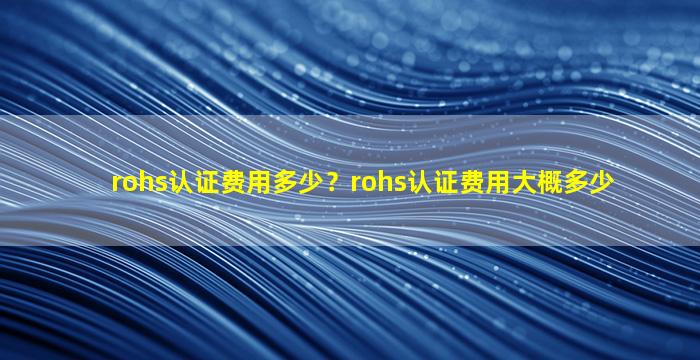 rohs认证费用多少？rohs认证费用大概多少