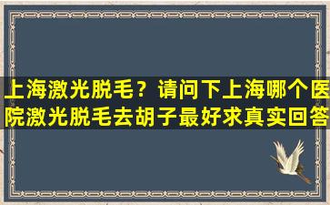 上海激光脱毛？请问下上海哪个医院激光脱毛去胡子最好求真实回答