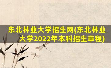 东北林业大学招生网(东北林业大学2022年本科招生章程)