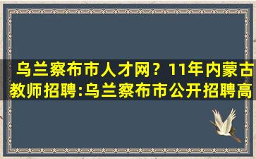 乌兰察布市人才网？11年内蒙古教师招聘：乌兰察布市公开招聘高校毕业生公告