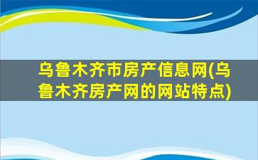 乌鲁木齐市房产信息网(乌鲁木齐房产网的网站特点)