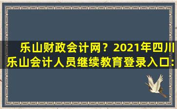 乐山财政会计网？2021年四川乐山会计人员继续教育登录入口：四川会计服务