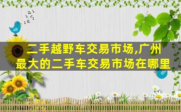 二手越野车交易市场,广州最大的二手车交易市场在哪里 二手越野车交易市场,广州最大的二手车交易市场在哪里