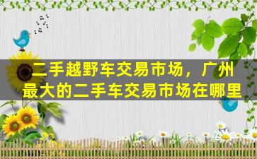 二手越野车交易市场，广州最大的二手车交易市场在哪里