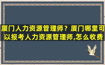 厦门人力资源管理师？厦门哪里可以报考人力资源管理师,怎么收费,需要什么报考条件