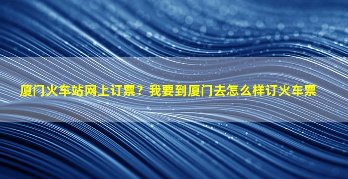 厦门火车站网上订票？*到厦门去怎么样订火车票