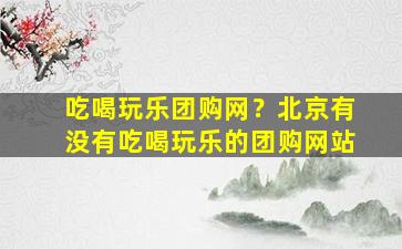 吃喝玩乐团购网？北京有没有吃喝玩乐的团购网站