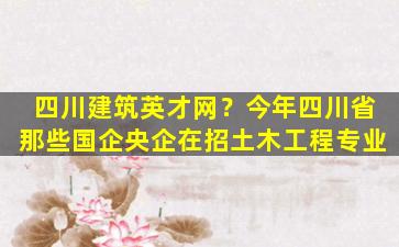四川建筑英才网？今年四川省那些国企央企在招土木工程专业