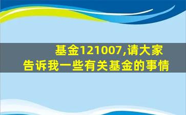 基金121007,请大家告诉我一些有关基金的事情 基金121007,请大家告诉我一些有关基金的事情