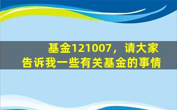 基金121007，请大家告诉我一些有关基金的事情