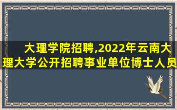 大理学院招聘,2022年云南大理大学公开招聘事业单位博士人员公告【71名】 大理学院招聘,2022年云南大理大学公开招聘事业单位博士人员公告【71名】