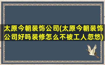 太原今朝装饰*(太原今朝装饰*好吗装修怎么不被工人忽悠)