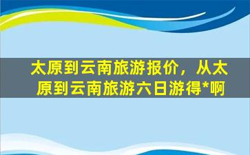 太原到云南旅游报价，从太原到云南旅游六日游得*啊插图