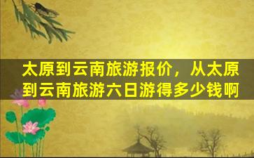 太原到云南旅游报价，从太原到云南旅游六日游得*啊