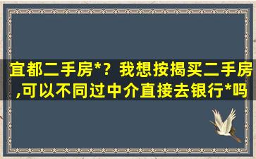 宜都二手房*？我想按揭买二手房,可以不同过中介直接去银行*吗