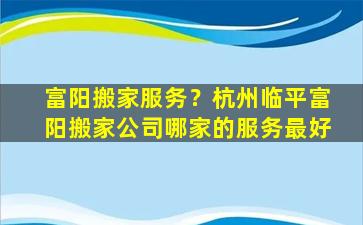 富阳搬家服务？杭州临平富阳搬家*哪家的服务最好