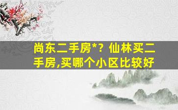 尚东二手房*？仙林买二手房,买哪个小区比较好