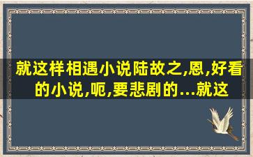 就这样相遇小说陆故之,恩,好看的小说,呃,要悲剧的…就这样 就这样相遇小说陆故之,恩,好看的小说,呃,要悲剧的…就这样