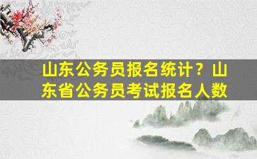 山东公务员报名统计？山东省公务员考试报名人数