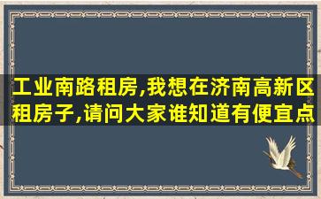 工业南路租房,我想在济南高新区租房子,请问大家谁知道有便宜点的吗 工业南路租房,我想在济南高新区租房子,请问大家谁知道有便宜点的吗
