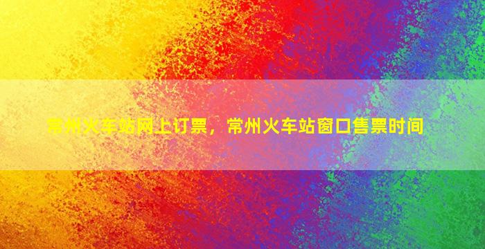 常州火车站网上订票，常州火车站窗口售票时间