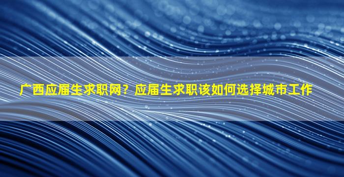 广西应届生求职网？应届生求职该如何选择城市工作