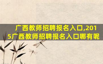 广西教师招聘报名入口,2015广西教师招聘报名入口哪有呢 广西教师招聘报名入口,2015广西教师招聘报名入口哪有呢