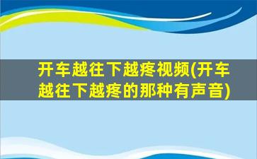 开车越往下越疼视频(开车越往下越疼的那种有声音)