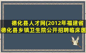 德化县人才网(2012年福建省德化县乡镇卫生院公开招聘临床医师通告)