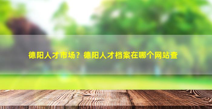 德阳人才市场？德阳人才档案在哪个网站查