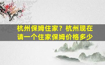 杭州保姆住家？杭州现在请一个住家保姆价格多少插图