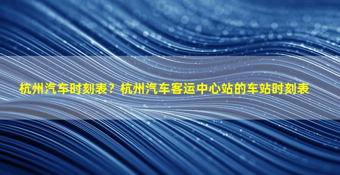 杭州汽车时刻表？杭州汽车客运中心站的车站时刻表