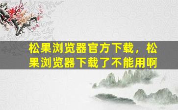 松果浏览器官方下载，松果浏览器下载了不能用啊