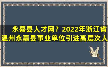 永嘉县人才网？2022年浙江省温州永嘉县事业单位引进高层次人才公告【44人】