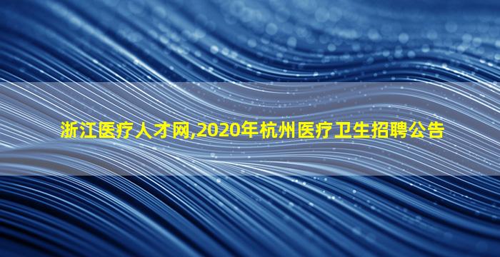 浙江医疗人才网,2020年杭州医疗卫生招聘公告 浙江医疗人才网,2020年杭州医疗卫生招聘公告