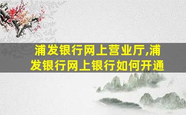 浦发银行网上营业厅,浦发银行网上银行如何开通 浦发银行网上营业厅,浦发银行网上银行如何开通
