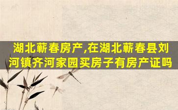 湖北蕲春房产,在湖北蕲春县刘河镇齐河家园买房子有房产证吗 湖北蕲春房产,在湖北蕲春县刘河镇齐河家园买房子有房产证吗