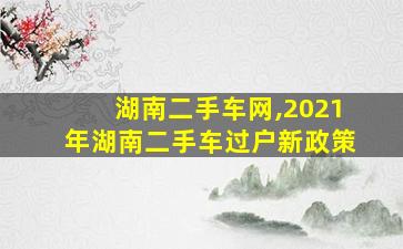 湖南二手车网,2021年湖南二手车过户新政策 湖南二手车网,2021年湖南二手车过户新政策