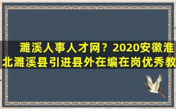 濉溪人事人才网？2020安徽淮北濉溪县引进县外在编在岗优秀教师公告【25人】