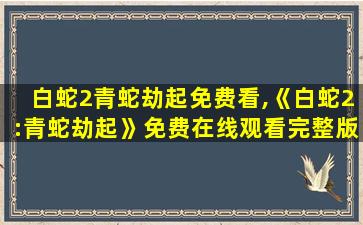 白蛇2青蛇劫起免费看,《白蛇2:青蛇劫起》*完整版高清,求百度网盘资源 白蛇2青蛇劫起免费看,《白蛇2:青蛇劫起》*完整版高清,求百度网盘资源