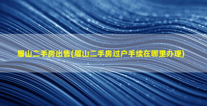 眉山二手房*(眉山二手房过户手续在哪里办理)