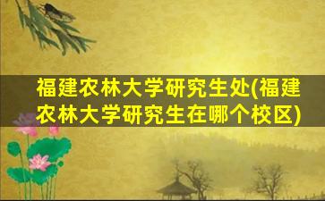 福建农林大学研究生处(福建农林大学研究生在哪个校区)