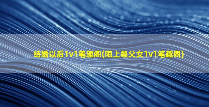 结婚以后1v1笔趣阁(陌上桑父女1v1笔趣阁)