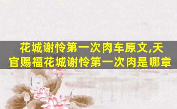 花城谢怜第一次肉车原文,天官赐福花城谢怜第一次肉是哪章 花城谢怜第一次肉车原文,天官赐福花城谢怜第一次肉是哪章