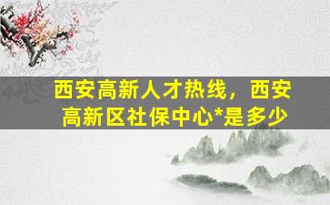 西安高新人才热线，西安高新区社保中心*是多少插图