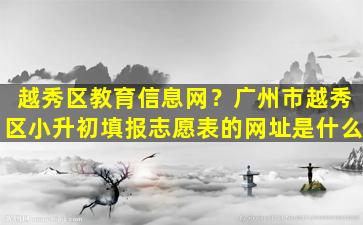 越秀区教育信息网？广州市越秀区小升初填报志愿表的网址是什么