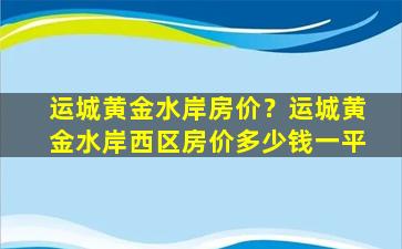 运城黄金水岸房价？运城黄金水岸西区房价*一平