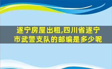 遂宁房屋出租,四川省遂宁市*支队的邮编是多少呢 遂宁房屋出租,四川省遂宁市*支队的邮编是多少呢