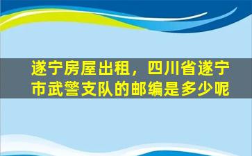 遂宁房屋出租，四川省遂宁市*支队的邮编是多少呢