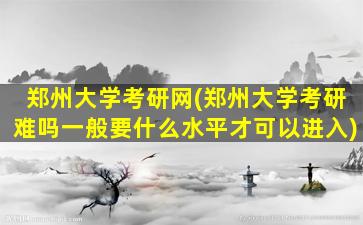 郑州大学考研网(郑州大学考研难吗一般要什么水平才可以进入)